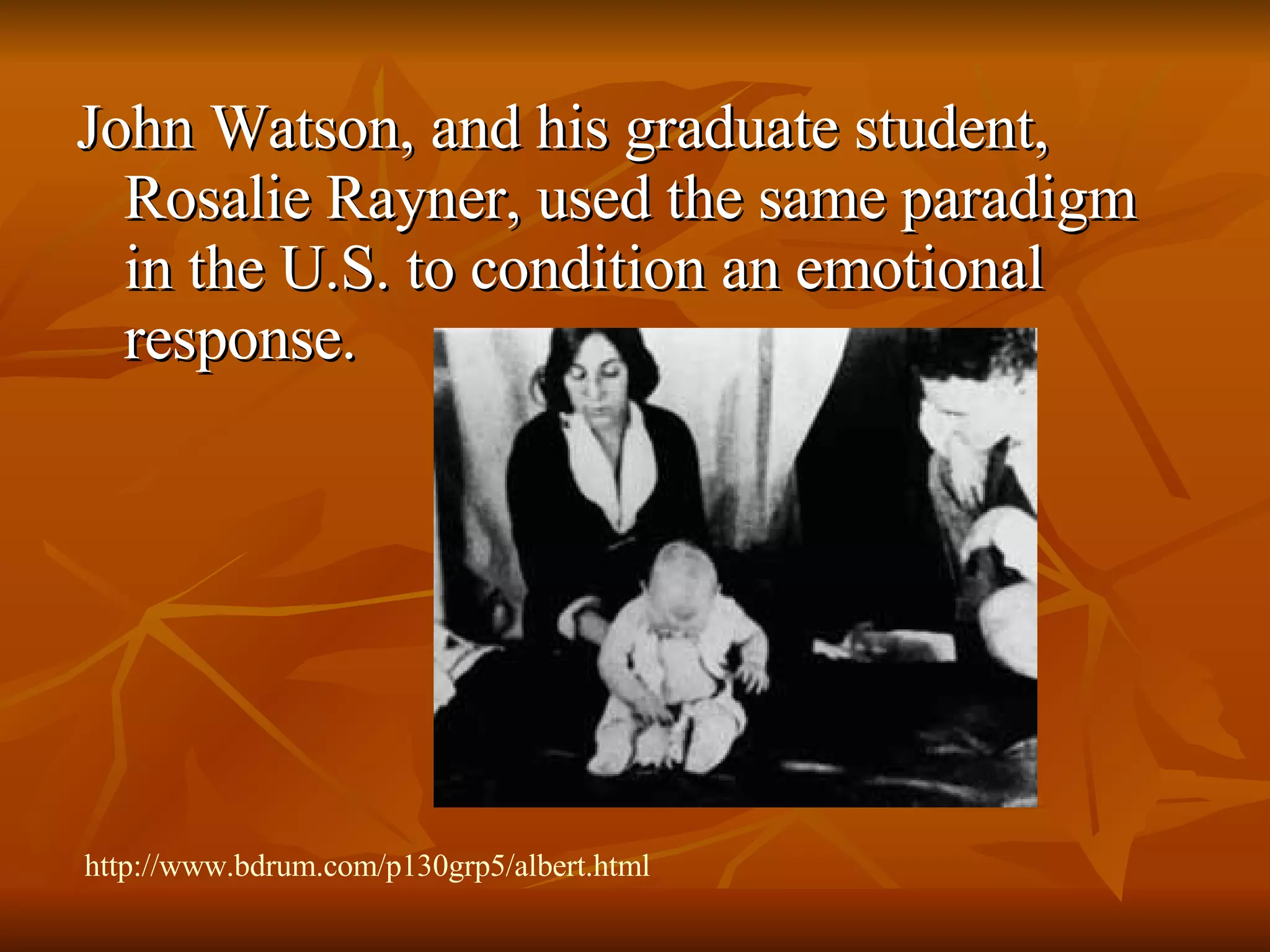 John Watson, and his graduate student, Rosalie Rayner, used the same paradigm in the U.S. to condition an emotional response. http://www.bdrum.com/p130grp5/albert.html 
