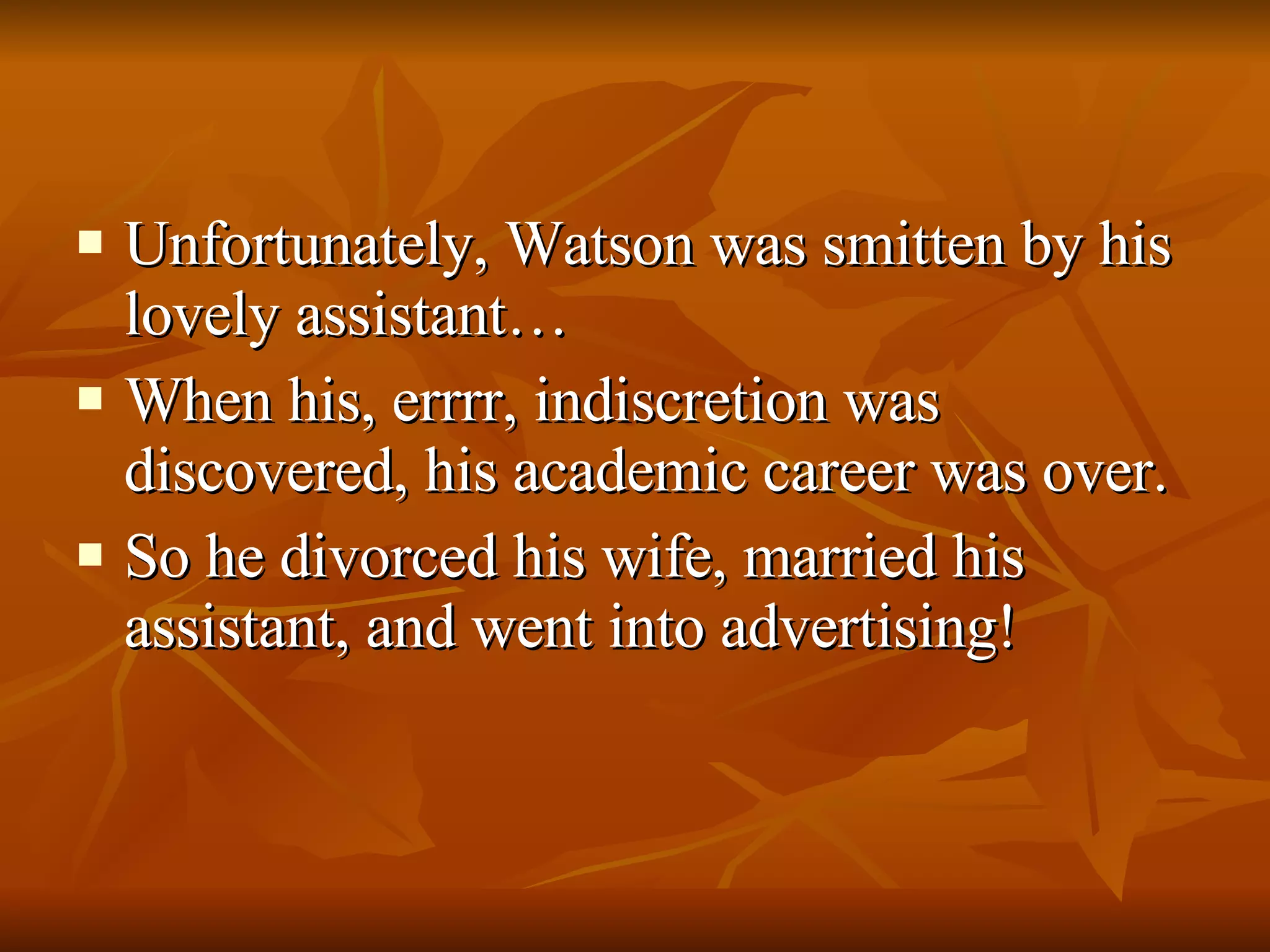 Unfortunately, Watson was smitten by his lovely assistant… When his, errrr, indiscretion was discovered, his academic career was over. So he divorced his wife, married his assistant, and went into advertising! 