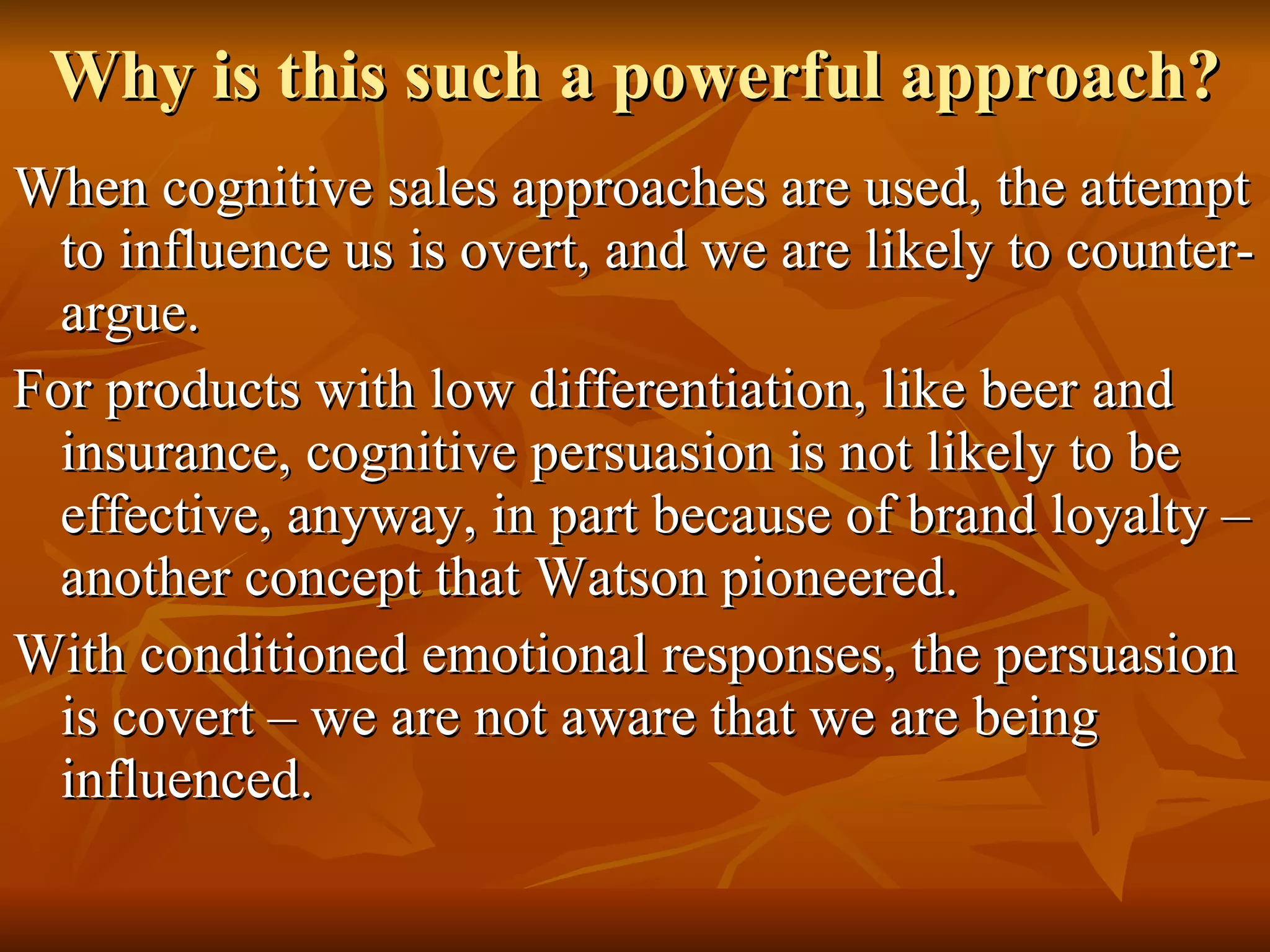 Why is this such a powerful approach? When cognitive sales approaches are used, the attempt to influence us is overt, and we are likely to counter-argue. For products with low differentiation, like beer and insurance, cognitive persuasion is not likely to be effective, anyway, in part because of brand loyalty – another concept that Watson pioneered. With conditioned emotional responses, the persuasion is covert – we are not aware that we are being influenced. 