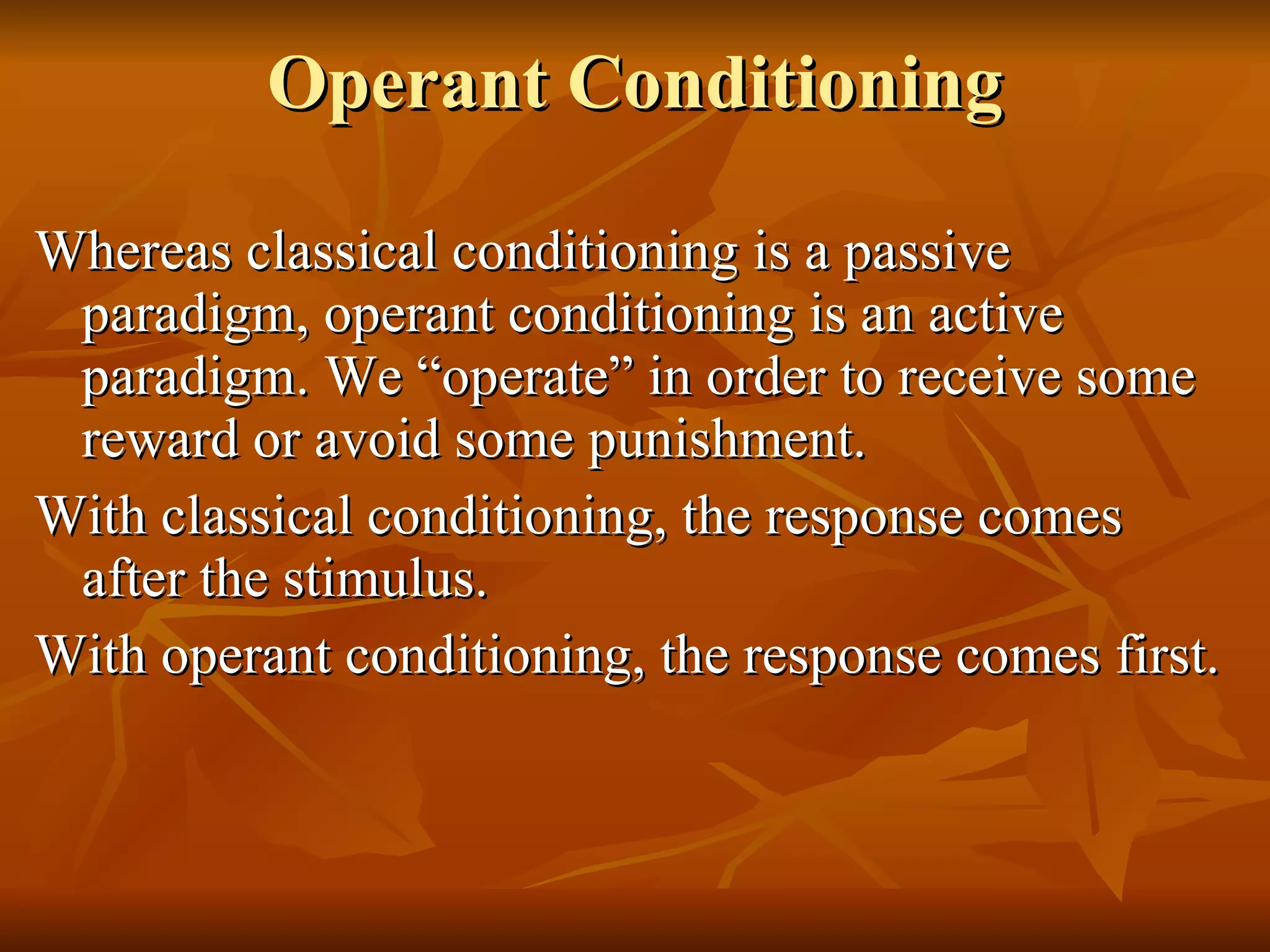 Operant Conditioning Whereas classical conditioning is a passive paradigm, operant conditioning is an active paradigm. We “operate” in order to receive some reward or avoid some punishment. With classical conditioning, the response comes after the stimulus. With operant conditioning, the response comes first. 