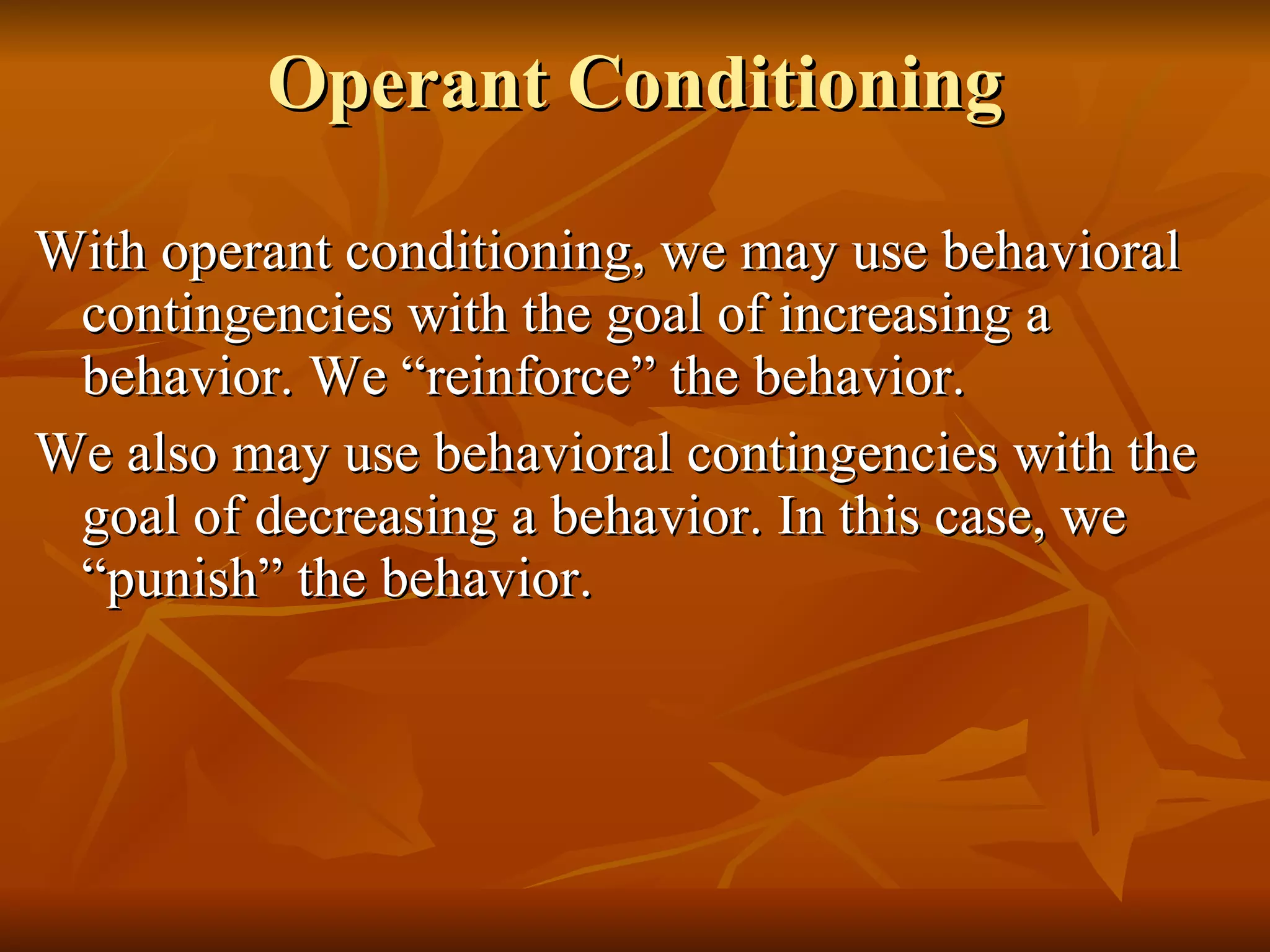 Operant Conditioning With operant conditioning, we may use behavioral contingencies with the goal of increasing a behavior. We “reinforce” the behavior. We also may use behavioral contingencies with the goal of decreasing a behavior. In this case, we “punish” the behavior. 
