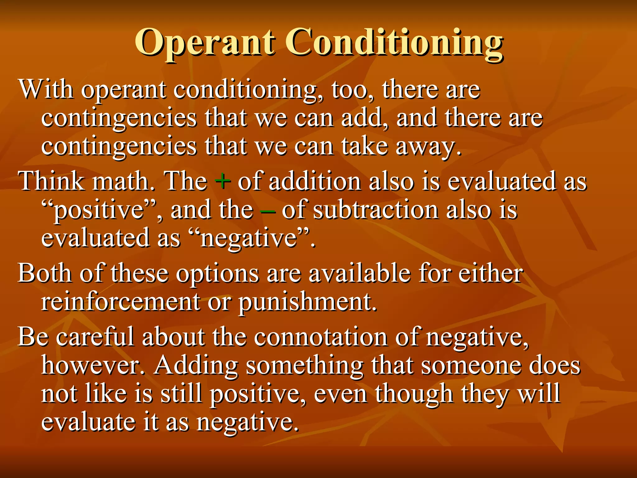 Operant Conditioning With operant conditioning, too, there are contingencies that we can add, and there are contingencies that we can take away. Think math. The  +   of addition also is evaluated as “positive”, and the  –   of subtraction also is evaluated as “negative”. Both of these options are available for either reinforcement or punishment. Be careful about the connotation of negative, however. Adding something that someone does not like is still positive, even though they will evaluate it as negative. 