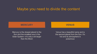 Maybe you need to divide the content
Mercury is the closest planet to the
Sun and the smallest one in the
Solar System—it’s only a bit larger
than the Moon
Venus has a beautiful name and is
the second planet from the Sun. It’s
hot and its atmosphere is
poisonous
MERCURY VENUS
 