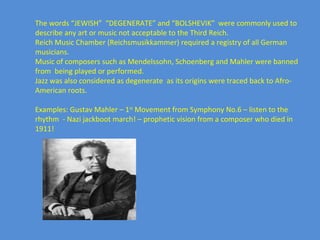 The words “JEWISH”  “DEGENERATE” and “BOLSHEVIK”  were commonly used to describe any art or music not acceptable to the Third Reich. Reich Music Chamber (Reichsmusikkammer) required a registry of all German musicians. Music of composers such as Mendelssohn, Schoenberg and Mahler were banned from  being played or performed. Jazz was also considered as degenerate  as its origins were traced back to Afro-American roots. Examples: Gustav Mahler – 1 st  Movement from Symphony No.6 – listen to the rhythm  - Nazi jackboot march! – prophetic vision from a composer who died in 1911! 