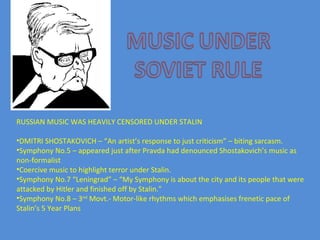 RUSSIAN MUSIC WAS HEAVILY CENSORED UNDER STALIN DMITRI SHOSTAKOVICH – “An artist’s response to just criticism” – biting sarcasm.  Symphony No.5 – appeared just after Pravda had denounced Shostakovich’s music as non-formalist Coercive music to highlight terror under Stalin. Symphony No.7 “Leningrad” – “My Symphony is about the city and its people that were attacked by Hitler and finished off by Stalin.”  Symphony No.8 – 3 nd  Movt.- Motor-like rhythms which emphasises frenetic pace of Stalin’s 5 Year Plans  