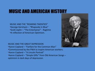 MUSIC AND AMERICAN HISTORY MUSIC AND THE “ROARING TWENTIES” George Gershwin – “Rhapsody in Blue” Scott Joplin – “The Entertainer” - Ragtime A reflection of American Optimism. MUSIC AND THE GREAT DEPRESSION Aaron Copland – “Fanfare for the Common Man” Commissioned by the PWA to inspire American workers. Aaron Copland – “A Lincoln Portrait” Aaron Copland – “Simple Gifts” from Old American Songs – optimism in dark days of depression.  