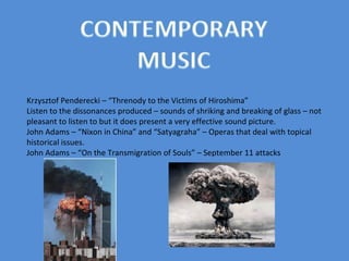 Krzysztof Penderecki – “Threnody to the Victims of Hiroshima” Listen to the dissonances produced – sounds of shriking and breaking of glass – not pleasant to listen to but it does present a very effective sound picture. John Adams – “Nixon in China” and “Satyagraha” – Operas that deal with topical historical issues. John Adams – “On the Transmigration of Souls” – September 11 attacks  