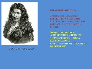 FRENCH REVOLUTION ANCIEN REGIME: MUSIC REFLECTED A GRANDIOSE STYLE WHICH MIRRORED THE OPULANCE OF THE ROYAL COURT. MUSIC TO CONSIDER:  CHARPENTIER – TE DEUM HEINRICH BIBER – MISSA SALISBURGENSIS LULLY – MUSIC OF THE COURT OF LOUIS XIV JEAN BAPTISTE LULLY 