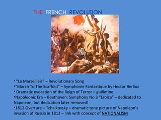 THE  FRENCH  REVOLUTION “ La Marseilleis” – Revolutionary Song “ March To The Scaffold” – Symphonie Fantastique by Hector Berlioz Dramatic evocation of the Reign of Terror – guillotine. Napoleonic Era – Beethoven: Symphony No 3 “Eroica” – dedicated to  Napoleon, but dedication later removed! 1812 Overture – Tchaikovsky – dramatic tone picture of Napoleon’s invasion of Russia in 1812 – link with concept of  NATIONALISM   