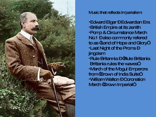 Music that reflects Imperialism: Edward Elgar – Edwardian Era British Empire at its zenith Pomp & Circumstance March No.1 – also commonly refered to as “Land of Hope and Glory” Last Night of the Proms – jingoism Rule Britannia – “Rule Brittania  Brittania rules the waves” March of the Mogul Emperors from “Crown of India Suite” William Walton – Coronation March “Crown Imperial”  