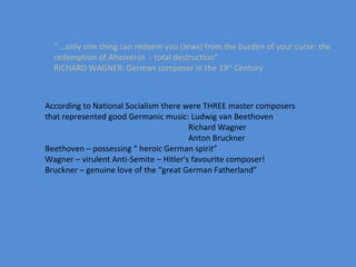 “ … only one thing can redeem you (Jews) from the burden of your curse: the redemption of  Ahasverus  - total destruction” RICHARD WAGNER: German composer in the 19 th  Century According to National Socialism there were THREE master composers that represented good Germanic music: Ludwig van Beethoven Richard Wagner Anton Bruckner Beethoven – possessing “ heroic German spirit” Wagner – virulent Anti-Semite – Hitler’s favourite composer! Bruckner – genuine love of the “great German Fatherland” 