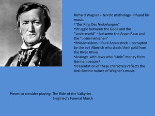Richard Wagner – Nordic mythology  infused his music. “ Der Ring Des Niebelungen” Struggle between the Gods and the “underworld” – between the Aryan Race and the “untermenschen” Rhinemaidens – Pure Aryan stock – corrupted by the evil Alberich who steals their gold from the River Rhine Analogy  with Jews who “stole” money from German people? Presentation of these characters reflects the Anti-Semitic nature of Wagner’s music.  Pieces to consider playing: The Ride of the Valkyries Siegfried’s Funeral March 