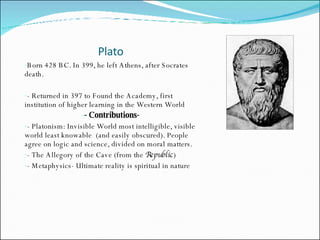 Plato Born 428 BC. In 399, he left Athens, after Socrates death.  - Returned in 397 to Found the Academy, first institution of higher learning in the Western World - Contributions- - Platonism: Invisible World most intelligible, visible world least knowable  (and easily obscured). People agree on logic and science, divided on moral matters.  - The Allegory of the Cave (from the  Republic ) - Metaphysics- Ultimate reality is spiritual in nature 