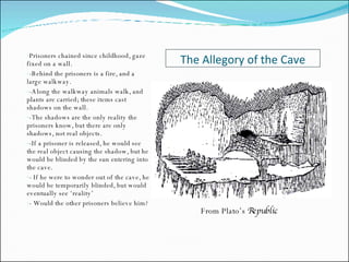 The Allegory of the Cave Prisoners chained since childhood, gaze fixed on a wall. -Behind the prisoners is a fire, and a large walkway. -Along the walkway animals walk, and plants are carried; these items cast shadows on the wall. -The shadows are the only reality the prisoners know, but there are only shadows, not real objects. -If a prisoner is released, he would see the real object causing the shadow, but he would be blinded by the sun entering into the cave. - If he were to wonder out of the cave, he would be temporarily blinded, but would eventually see ‘reality’ - Would the other prisoners believe him? From Plato’s  Republic 