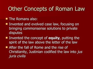 Other Concepts of Roman Law The Romans also:  Invented and evolved case law, focusing on bringing commonsense solutions to private disputes Invented the concept of  equity , putting the spirit of the law above the letter of the law After the fall of Rome and the rise of Christianity, Justinian codified the law into  jus juris civilis 
