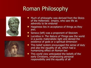 Roman Philosophy Much of philosophy was derived from the Stoics of the Hellenistic  empire, who saw life as adversity to be endured Happiness lies in acceptance of things as they are\ Seneca (left) was a proponent of Stoicism Lucretius in  The Nature of Things  saw the world in a purely materialistic light and denied the existence of gods or a spiritual dimension This belief system encouraged the sense of duty and also the equality of all, which had a humanizing effect on Roman law This world view anticipated the beliefs of the early Christians, emphasizing personal responsibility and the equality of all 