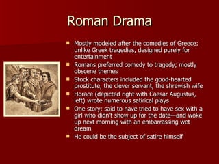 Roman Drama Mostly modeled after the comedies of Greece; unlike Greek tragedies, designed purely for entertainment Romans preferred comedy to tragedy; mostly obscene themes Stock characters included the good-hearted prostitute, the clever servant, the shrewish wife Horace (depicted right with Caesar Augustus, left) wrote numerous satirical plays One story: said to have tried to have sex with a girl who didn’t show up for the date—and woke up next morning with an embarrassing wet dream He could be the subject of satire himself 