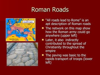 Roman Roads “ All roads lead to Rome” is an apt description of Roman roads The network on this map show how the Roman army could go anywhere (upper left) Later, it also  indirectly contributed to the spread of Christianity throughout the empire The paving was basic to the rapids transport of troops (lower left) 