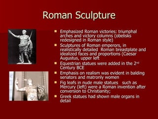 Roman Sculpture Emphasized Roman victories: triumphal arches and victory columns (obelisks redesigned in Roman style) Sculptures of Roman emperors, in realistically detailed  Roman breastplate and idealized faces and proportions (Caesar Augustus, upper left Equestrian statues were added in the 2 nd  Century BCE Emphasis on realism was evident in balding senators and matronly women Fig leafs in nude male statues  such as Mercury (left) were a Roman invention after conversion to Christianity;  Greek statues had shown male organs in detail 