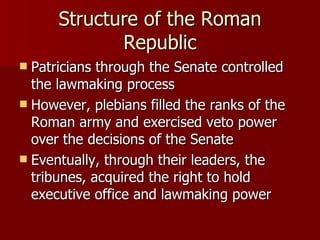 Structure of the Roman Republic Patricians through the Senate controlled the lawmaking process However, plebians filled the ranks of the Roman army and exercised veto power over the decisions of the Senate Eventually, through their leaders, the tribunes, acquired the right to hold executive office and lawmaking power 