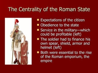 The Centrality of the Roman State Expectations of the citizen Obedience to the state Service in the military—which could be profitable (left) The soldier had to finance his own spear, shield, armor and helmet (left) Both were essential to the rise of the Roman emporium, the empire 