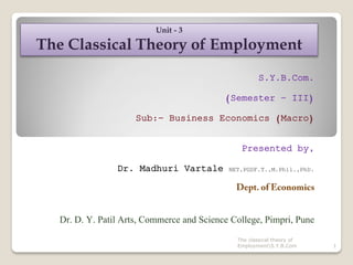 S.Y.B.Com.
(Semester – III)
Sub:- Business Economics (Macro)
Presented by,
Dr. Madhuri Vartale NET,PGDF.T.,M.Phil.,PhD.
Dr. D. Y. Patil Arts, Commerce and Science College, Pimpri, Pune
1
Unit - 3
The Classical Theory of Employment
The classical theory of
EmploymentS.Y.B.Com
 