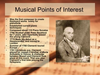 Musical Points of Interest  Was the first composer to create Keyboard works  solely for pianoforte  Established current piano techniques  Composed about 110 Piano Sonatas 1766 Studied under Peter Beckford for 7 years  who reportedly leased the young Clementi . 1774 Made his debut as a Harpiscordist  and moved to  London  Summer of 1780 Clementi toured Europe . 1781 Christmas eve. Clementi played for Joseph II brother of Marie Antonette in Vienna. A challenge between Mozart and Clementi took place at this event. That was also Clementi’s first time playing the fortepiano.  