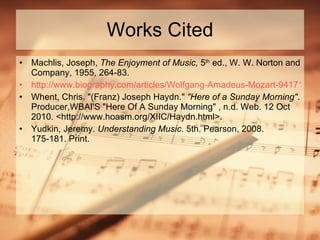 Works Cited Machlis, Joseph,  The Enjoyment of Music,  5 th  ed., W. W. Norton and Company, 1955, 264-83. http://www.biography.com/articles/Wolfgang-Amadeus-Mozart-9417115&part=7#15616 Whent, Chris. "(Franz) Joseph Haydn."  "Here of a Sunday Morning" . Producer,WBAI'S "Here Of A Sunday Morning" , n.d. Web. 12 Oct 2010. <http://www.hoasm.org/XIIC/Haydn.html>.  Yudkin, Jeremy.  Understanding Music . 5th. Pearson, 2008. 175-181. Print. 