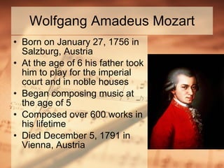 Wolfgang Amadeus Mozart Born on January 27, 1756 in Salzburg, Austria At the age of 6 his father took him to play for the imperial court and in noble houses Began composing music at the age of 5 Composed over 600 works in his lifetime Died December 5, 1791 in Vienna, Austria 