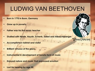 LUDWIG VAN BEETHOVEN Born in 1770 in Bonn, Germany Grew up in poverty Father was his first music teacher Studied with Neefe, Haydn, Schenk, Salieri and Albrechtsberger Accomplished violinist and violist Brilliant virtuoso of the piano Instrumental in development of Sonata form of music Enjoyed nature and music that expressed emotion Lost his hearing by age 50 