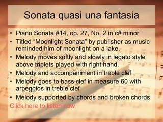 Sonata quasi una fantasia Piano Sonata #14, op. 27, No. 2 in c# minor Titled “Moonlight Sonata” by publisher as music reminded him of moonlight on a lake. Melody moves softly and slowly in legato style above triplets played with right hand. Melody and accompaniment in treble clef Melody goes to bass clef in measure 60 with arpeggios in treble clef Melody supported by chords and broken chords Click here to listen now 