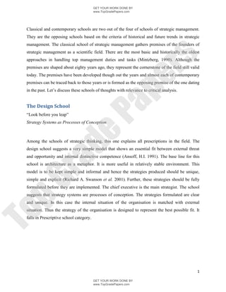 GET YOUR WORK DONE BY
                                          www.TopGradePapers.com




 Classical and contemporary schools are two out of the four of schools of strategic management.
 They are the opposing schools based on the criteria of historical and future trends in strategic
 management. The classical school of strategic management gathers premises of the founders of
 strategic management as a scientific field. There are the most basic and historically the oldest




                                                       rs
 approaches in handling top management duties and tasks (Mintzberg, 1990). Although the
 premises are shaped about eighty years ago, they represent the cornerstone of the field still valid
 today. The premises have been developed though out the years and almost each of contemporary




                                                    pe
 premises can be traced back to those years or is formed as the opposing premise of the one dating
 in the past. Let’s discuss these schools of thoughts with relevance to critical analysis.




                                    Pa
 The Design School
 “Look before you leap”
 Strategy Systems as Processes of Conception
                  de
 Among the schools of strategic thinking, this one explains all prescriptions in the field. The
 design school suggests a very simple model that shows an essential fit between external threat
 and opportunity and internal distinctive competence (Ansoff, H.I. 1991). The base line for this
     ra

 school is architecture as a metaphor. It is more useful in relatively stable environment. This
 model is to be kept simple and informal and hence the strategies produced should be unique,
pG


 simple and explicit (Richard A. Swanson et al. 2001). Further, these strategies should be fully
 formulated before they are implemented. The chief executive is the main strategist. The school
 suggests that strategy systems are processes of conception. The strategies formulated are clear
 and unique. In this case the internal situation of the organisation is matched with external
 situation. Thus the strategy of the organisation is designed to represent the best possible fit. It
To




 falls in Prescriptive school category.




                                                                                                  1

                                          GET YOUR WORK DONE BY
                                          www.TopGradePapers.com
 