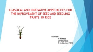 CLASSICAL AND INNOVATIVE APPROACHES FOR
THE IMPROVEMENT OF SEED AND SEEDLING
TRAITS IN RICE
Student:
T. Mithraa,
2016601602,
II M.Sc.,(Ag.) PGR.
 
