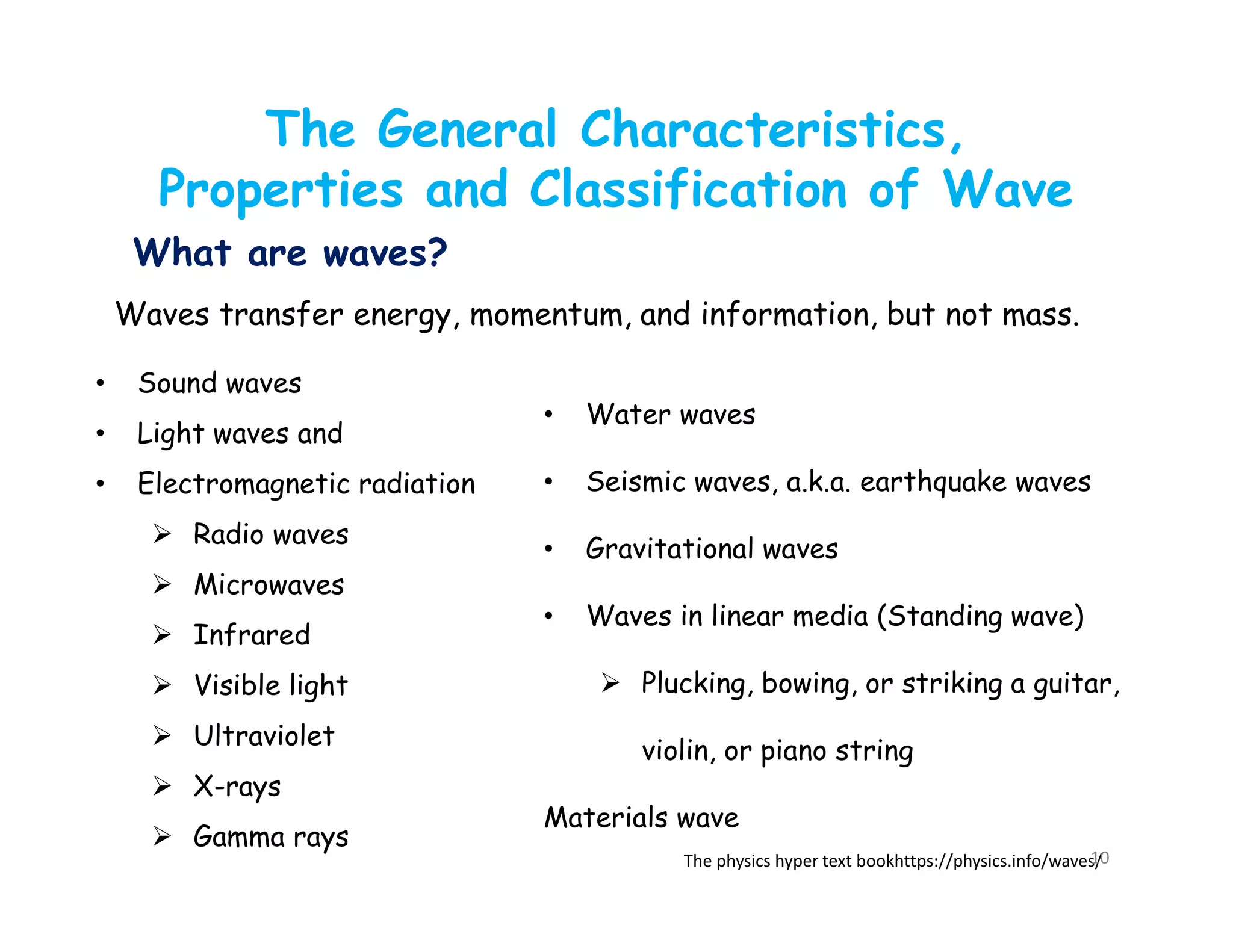 Waves transfer energy, momentum, and information, but not mass.
• Sound waves
• Light waves and
• Electromagnetic radiation
 Radio waves
 Microwaves
 Infrared
 Visible light
 Ultraviolet
 X-rays
 Gamma rays
• Water waves
• Seismic waves, a.k.a. earthquake waves
• Gravitational waves
• Waves in linear media (Standing wave)
 Plucking, bowing, or striking a guitar,
violin, or piano string
Materials wave
The physics hyper text bookhttps://physics.info/waves/
What are waves?
The General Characteristics,
Properties and Classification of Wave
10
 