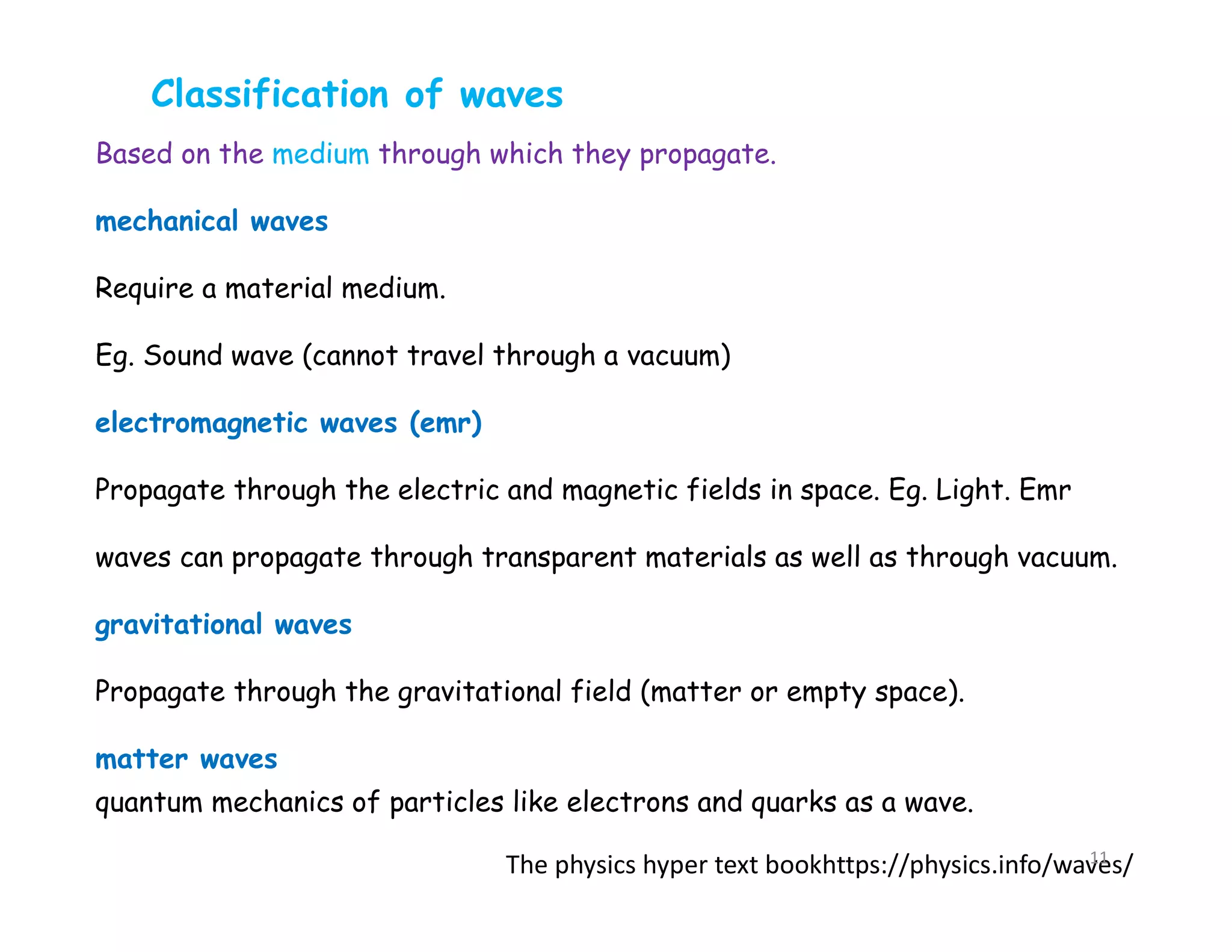 Based on the medium through which they propagate.
mechanical waves
Require a material medium.
Eg. Sound wave (cannot travel through a vacuum)
electromagnetic waves (emr)
Propagate through the electric and magnetic fields in space. Eg. Light. Emr
waves can propagate through transparent materials as well as through vacuum.
gravitational waves
Propagate through the gravitational field (matter or empty space).
matter waves
quantum mechanics of particles like electrons and quarks as a wave.
Classification of waves
The physics hyper text bookhttps://physics.info/waves/
11
 
