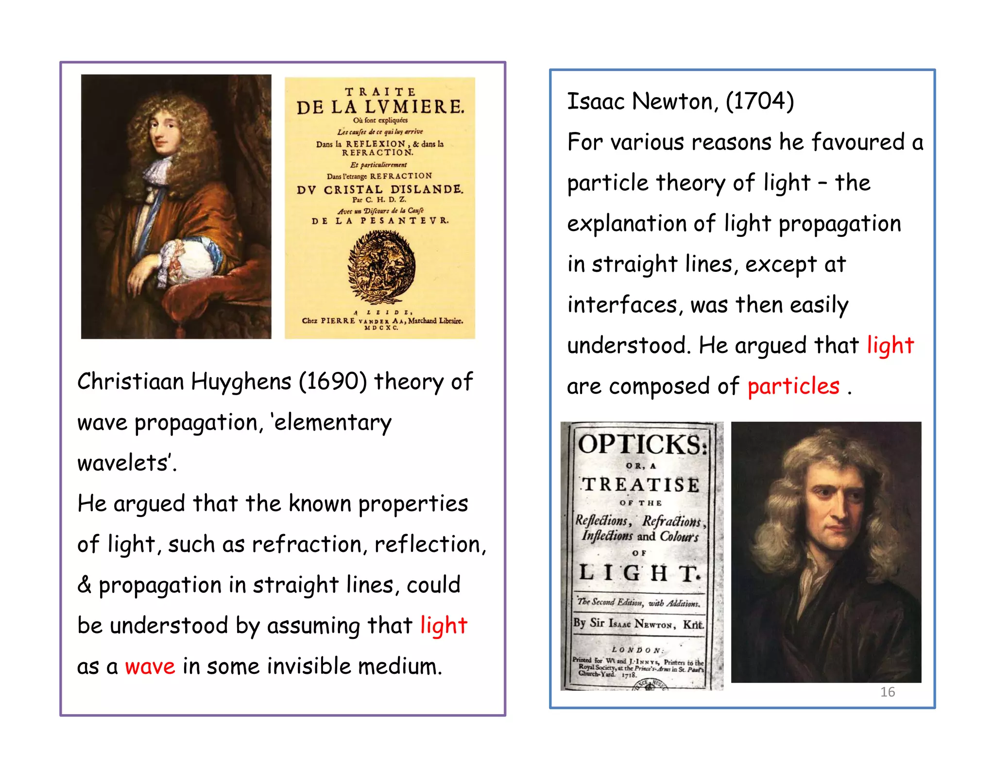 Christiaan Huyghens (1690) theory of
wave propagation, ‘elementary
wavelets’.
He argued that the known properties
of light, such as refraction, reflection,
& propagation in straight lines, could
be understood by assuming that light
as a wave in some invisible medium.
Isaac Newton, (1704)
For various reasons he favoured a
particle theory of light – the
explanation of light propagation
in straight lines, except at
interfaces, was then easily
understood. He argued that light
are composed of particles .
16
 
