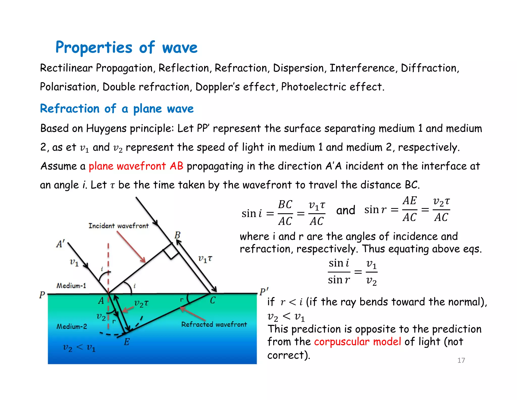 Rectilinear Propagation, Reflection, Refraction, Dispersion, Interference, Diffraction,
Polarisation, Double refraction, Doppler’s effect, Photoelectric effect.
Properties of wave
Refraction of a plane wave
Based on Huygens principle: Let PP′ represent the surface separating medium 1 and medium
2, as et 𝑣 and 𝑣 represent the speed of light in medium 1 and medium 2, respectively.
Assume a plane wavefront AB propagating in the direction A′A incident on the interface at
an angle i. Let 𝜏 be the time taken by the wavefront to travel the distance BC.
where i and r are the angles of incidence and
refraction, respectively. Thus equating above eqs.
and
if 𝑟 < 𝑖 (if the ray bends toward the normal),
This prediction is opposite to the prediction
from the corpuscular model of light (not
correct). 17
 