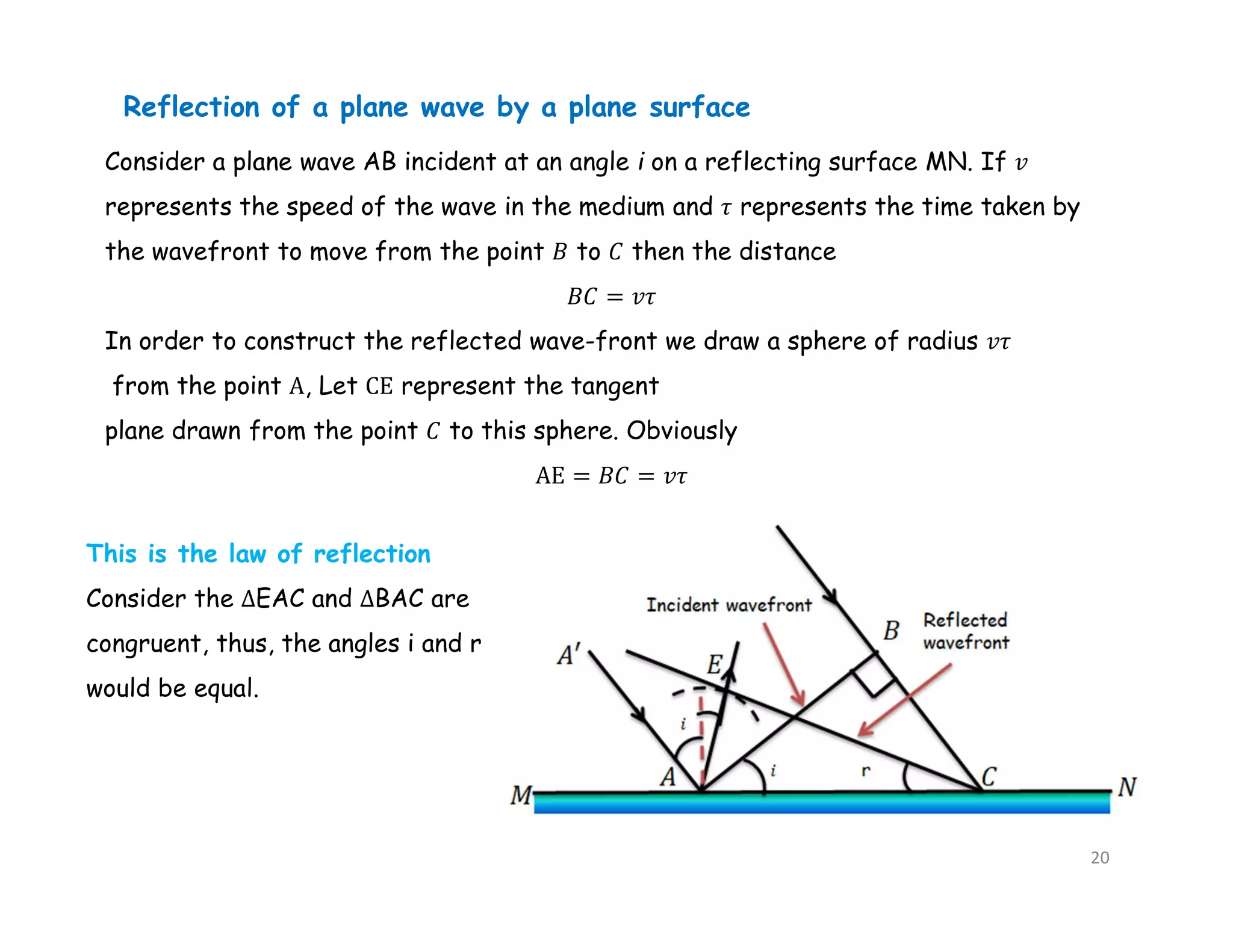 Consider a plane wave AB incident at an angle i on a reflecting surface MN. If 𝑣
represents the speed of the wave in the medium and 𝜏 represents the time taken by
the wavefront to move from the point 𝐵 to 𝐶 then the distance
𝐵𝐶 = 𝑣𝜏
In order to construct the reflected wave-front we draw a sphere of radius 𝑣𝜏
from the point A, Let CE represent the tangent
plane drawn from the point 𝐶 to this sphere. Obviously
AE = 𝐵𝐶 = 𝑣𝜏
Reflection of a plane wave by a plane surface
This is the law of reflection
Consider the ∆EAC and ∆BAC are
congruent, thus, the angles i and r
would be equal.
20
 