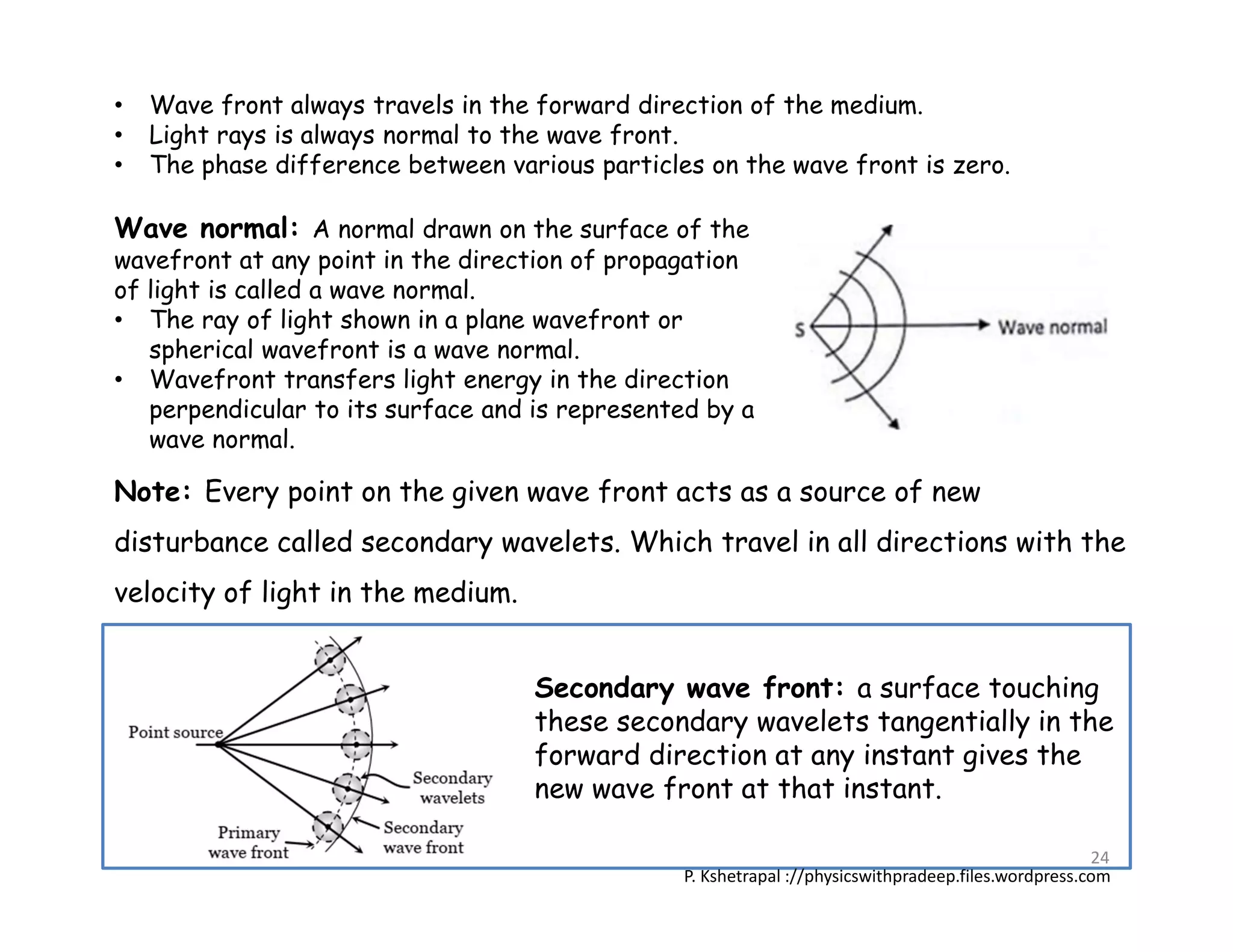 Wave normal: A normal drawn on the surface of the
wavefront at any point in the direction of propagation
of light is called a wave normal.
• The ray of light shown in a plane wavefront or
spherical wavefront is a wave normal.
• Wavefront transfers light energy in the direction
perpendicular to its surface and is represented by a
wave normal.
Note: Every point on the given wave front acts as a source of new
disturbance called secondary wavelets. Which travel in all directions with the
velocity of light in the medium.
• Wave front always travels in the forward direction of the medium.
• Light rays is always normal to the wave front.
• The phase difference between various particles on the wave front is zero.
Secondary wave front: a surface touching
these secondary wavelets tangentially in the
forward direction at any instant gives the
new wave front at that instant.
P. Kshetrapal ://physicswithpradeep.files.wordpress.com
24
 