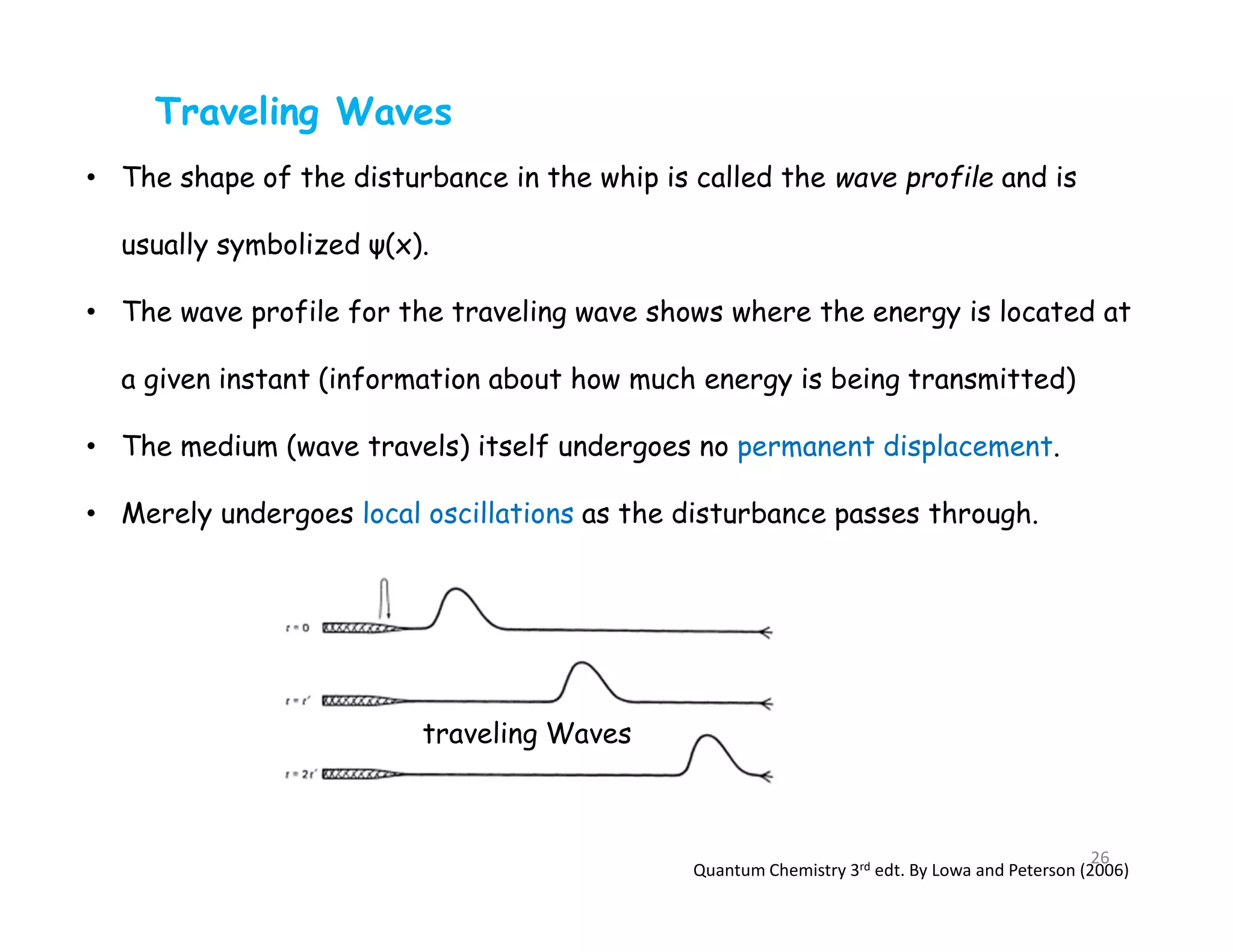Traveling Waves
• The shape of the disturbance in the whip is called the wave profile and is
usually symbolized ψ(x).
• The wave profile for the traveling wave shows where the energy is located at
a given instant (information about how much energy is being transmitted)
• The medium (wave travels) itself undergoes no permanent displacement.
• Merely undergoes local oscillations as the disturbance passes through.
traveling Waves
Quantum Chemistry 3rd edt. By Lowa and Peterson (2006)
26
 