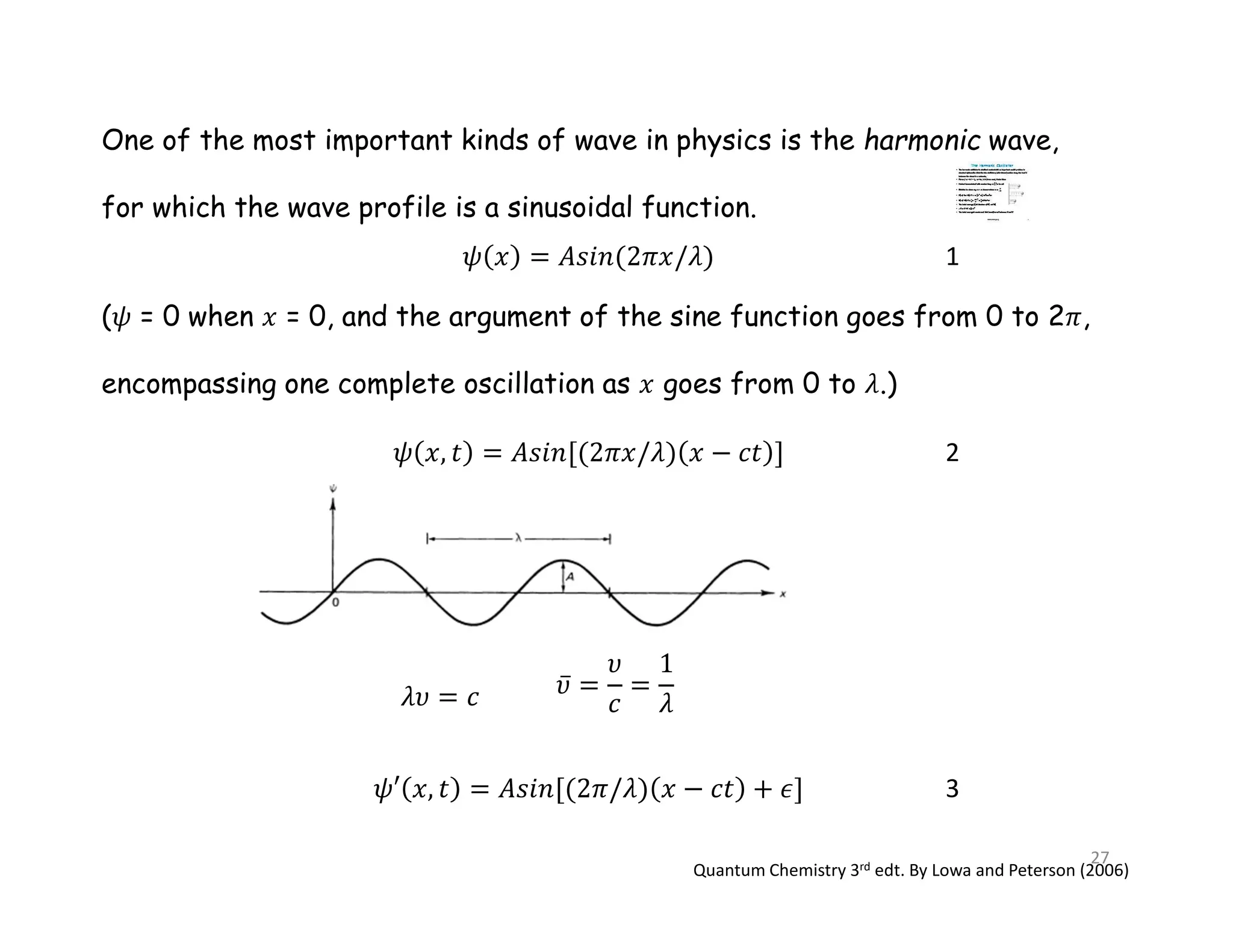 One of the most important kinds of wave in physics is the harmonic wave,
for which the wave profile is a sinusoidal function.
( = 0 when = 0, and the argument of the sine function goes from 0 to 2 ,
encompassing one complete oscillation as goes from 0 to .)
2
3
Quantum Chemistry 3rd edt. By Lowa and Peterson (2006)
1
27
 