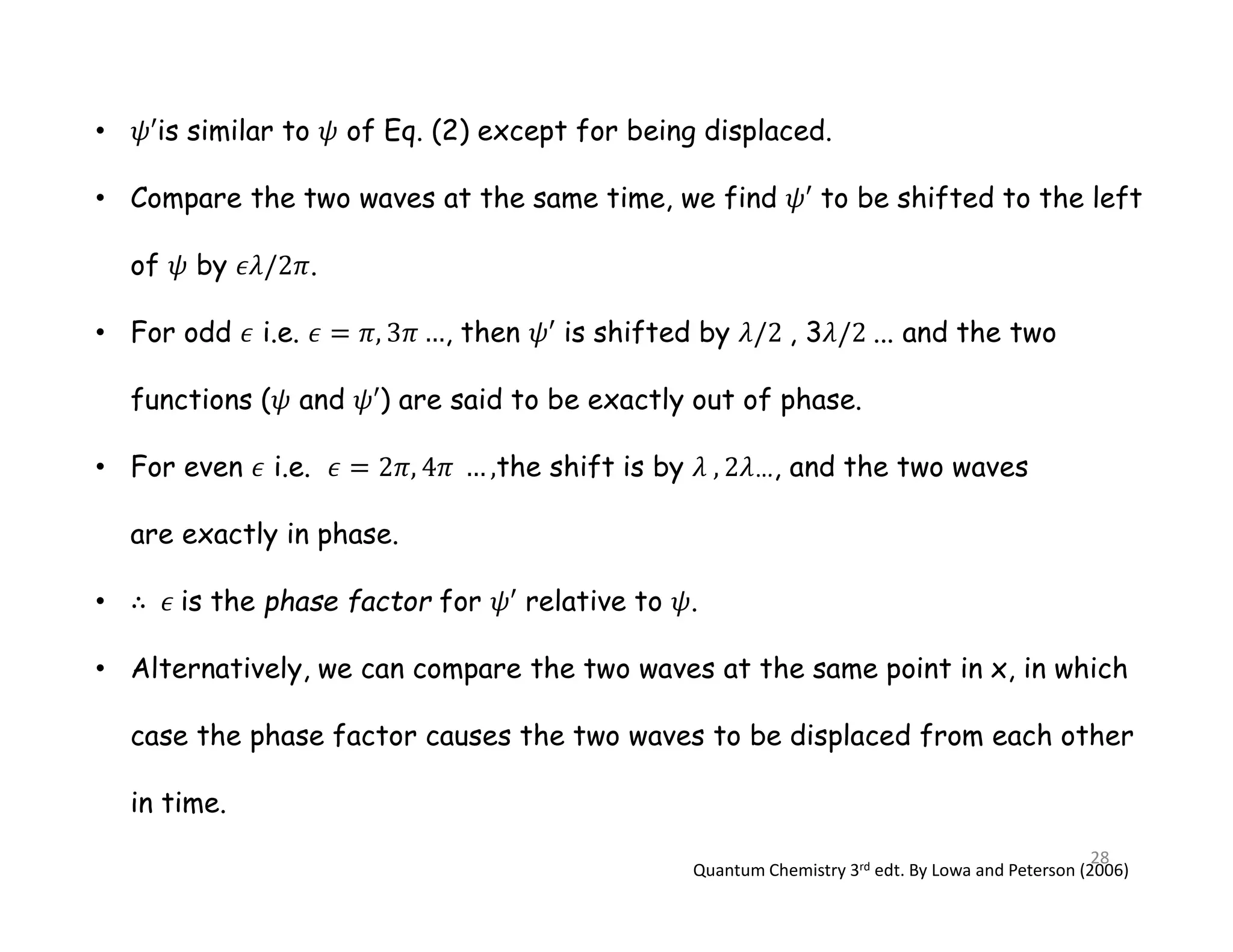 • is similar to of Eq. (2) except for being displaced.
• Compare the two waves at the same time, we find to be shifted to the left
of by .
• For odd i.e. , then is shifted by , 3 ... and the two
functions ( and ) are said to be exactly out of phase.
• For even i.e. the shift is by …, and the two waves
are exactly in phase.
• is the phase factor for relative to .
• Alternatively, we can compare the two waves at the same point in x, in which
case the phase factor causes the two waves to be displaced from each other
in time.
Quantum Chemistry 3rd edt. By Lowa and Peterson (2006)
28
 