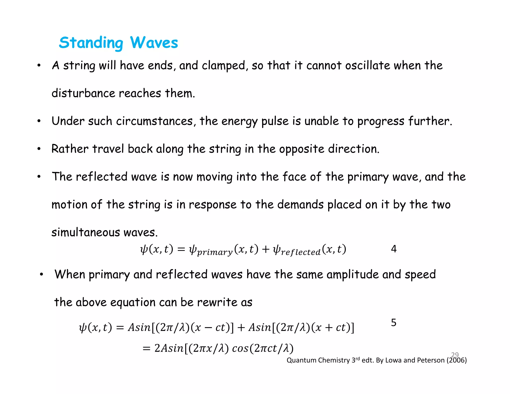Standing Waves
• A string will have ends, and clamped, so that it cannot oscillate when the
disturbance reaches them.
• Under such circumstances, the energy pulse is unable to progress further.
• Rather travel back along the string in the opposite direction.
• The reflected wave is now moving into the face of the primary wave, and the
motion of the string is in response to the demands placed on it by the two
simultaneous waves.
• When primary and reflected waves have the same amplitude and speed
the above equation can be rewrite as
4
5
Quantum Chemistry 3rd edt. By Lowa and Peterson (2006)
29
 