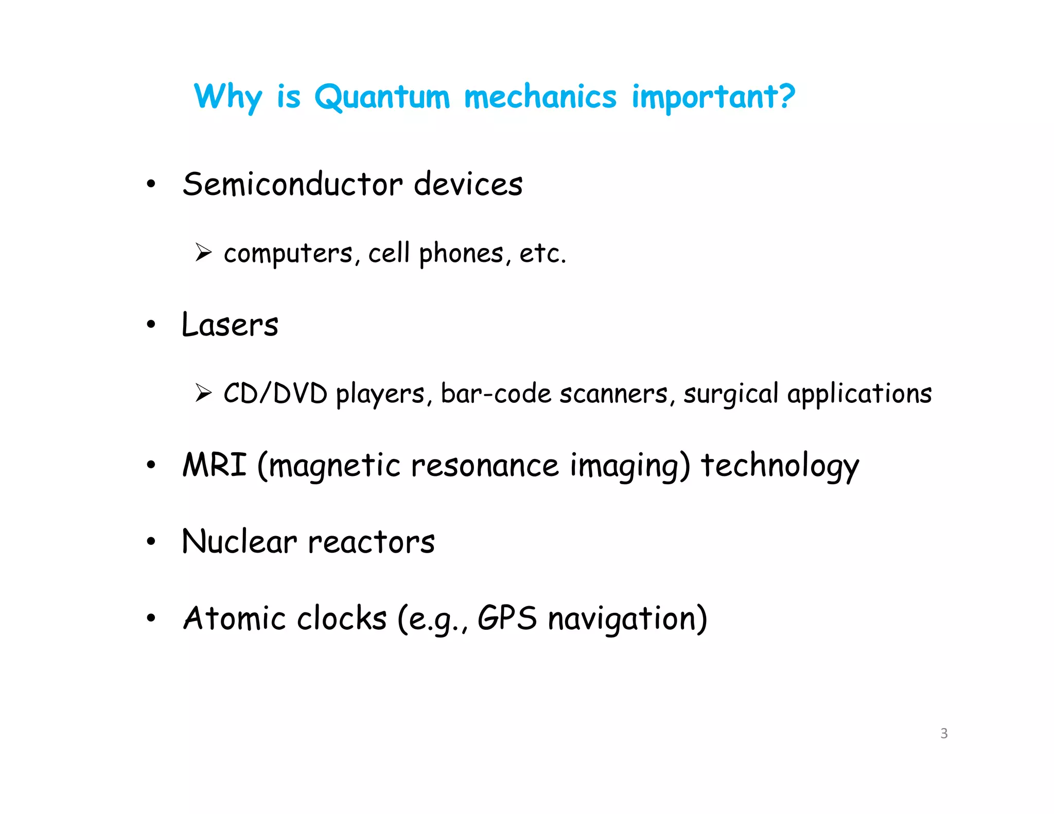 • Semiconductor devices
 computers, cell phones, etc.
• Lasers
 CD/DVD players, bar-code scanners, surgical applications
• MRI (magnetic resonance imaging) technology
• Nuclear reactors
• Atomic clocks (e.g., GPS navigation)
Why is Quantum mechanics important?
3
 