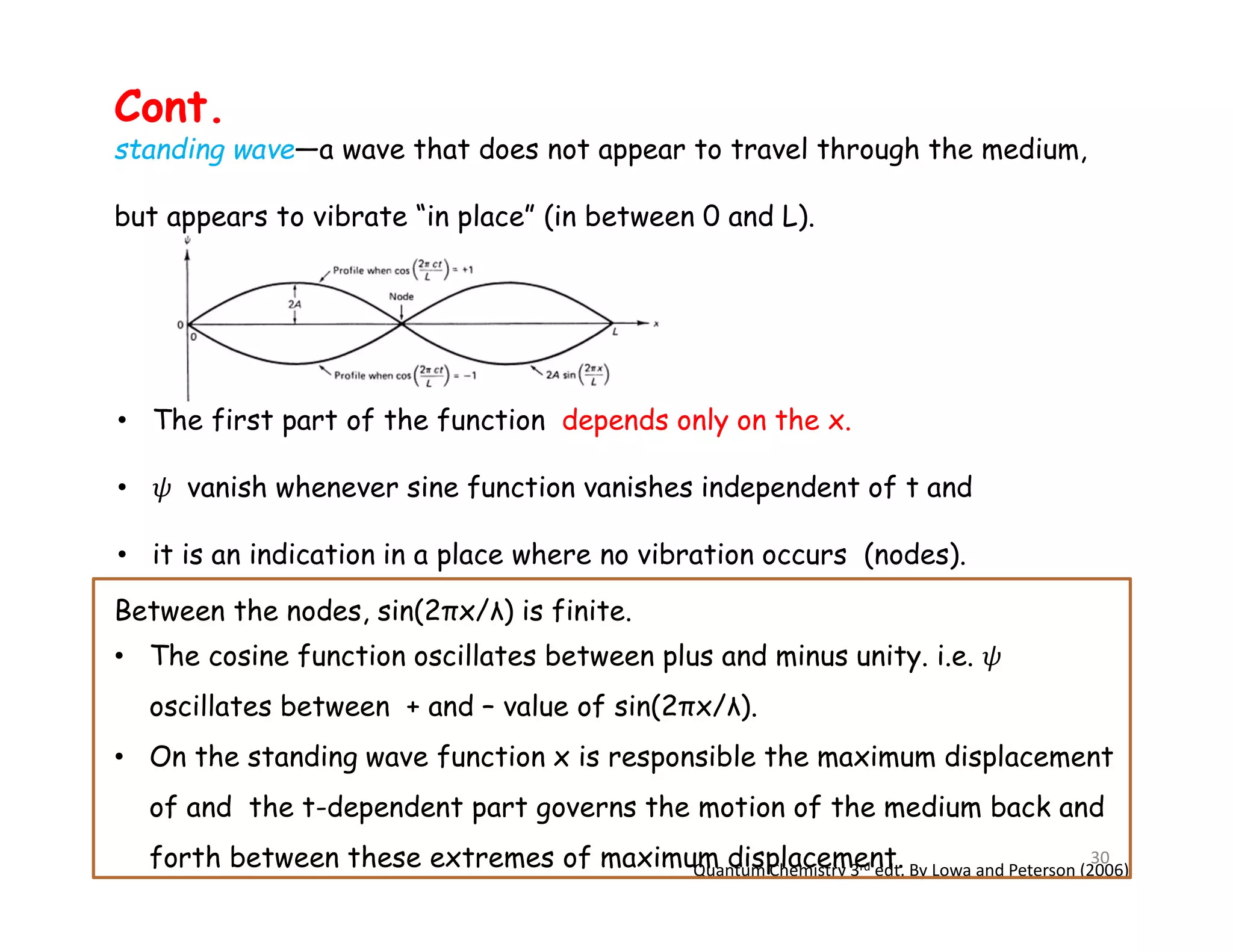 Quantum Chemistry 3rd edt. By Lowa and Peterson (2006)
standing wave—a wave that does not appear to travel through the medium,
but appears to vibrate “in place” (in between 0 and L).
Between the nodes, sin(2πx/λ) is finite.
• The cosine function oscillates between plus and minus unity. i.e.
oscillates between + and – value of sin(2πx/λ).
• On the standing wave function x is responsible the maximum displacement
of and the t-dependent part governs the motion of the medium back and
forth between these extremes of maximum displacement.
Cont.
• The first part of the function depends only on the x.
• vanish whenever sine function vanishes independent of t and
• it is an indication in a place where no vibration occurs (nodes).
30
 