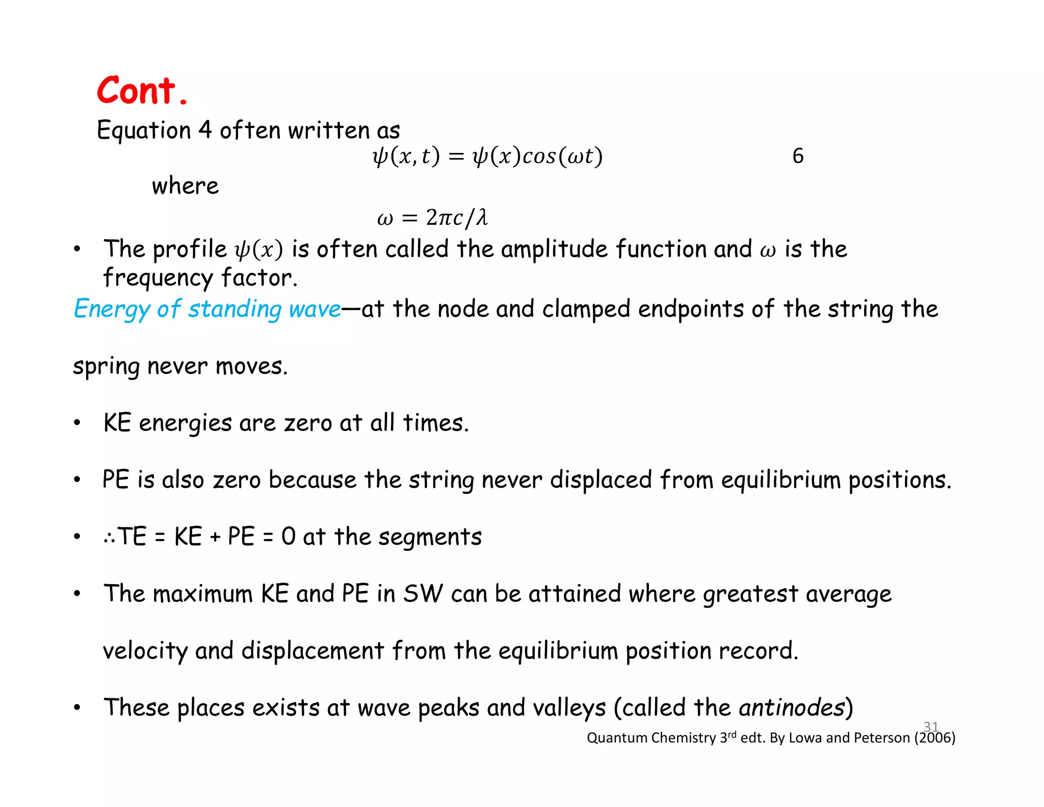 • The profile is often called the amplitude function and is the
frequency factor.
6
where
Cont.
Equation 4 often written as
Energy of standing wave—at the node and clamped endpoints of the string the
spring never moves.
• KE energies are zero at all times.
• PE is also zero because the string never displaced from equilibrium positions.
• TE = KE + PE = 0 at the segments
• The maximum KE and PE in SW can be attained where greatest average
velocity and displacement from the equilibrium position record.
• These places exists at wave peaks and valleys (called the antinodes)
Quantum Chemistry 3rd edt. By Lowa and Peterson (2006)
31
 