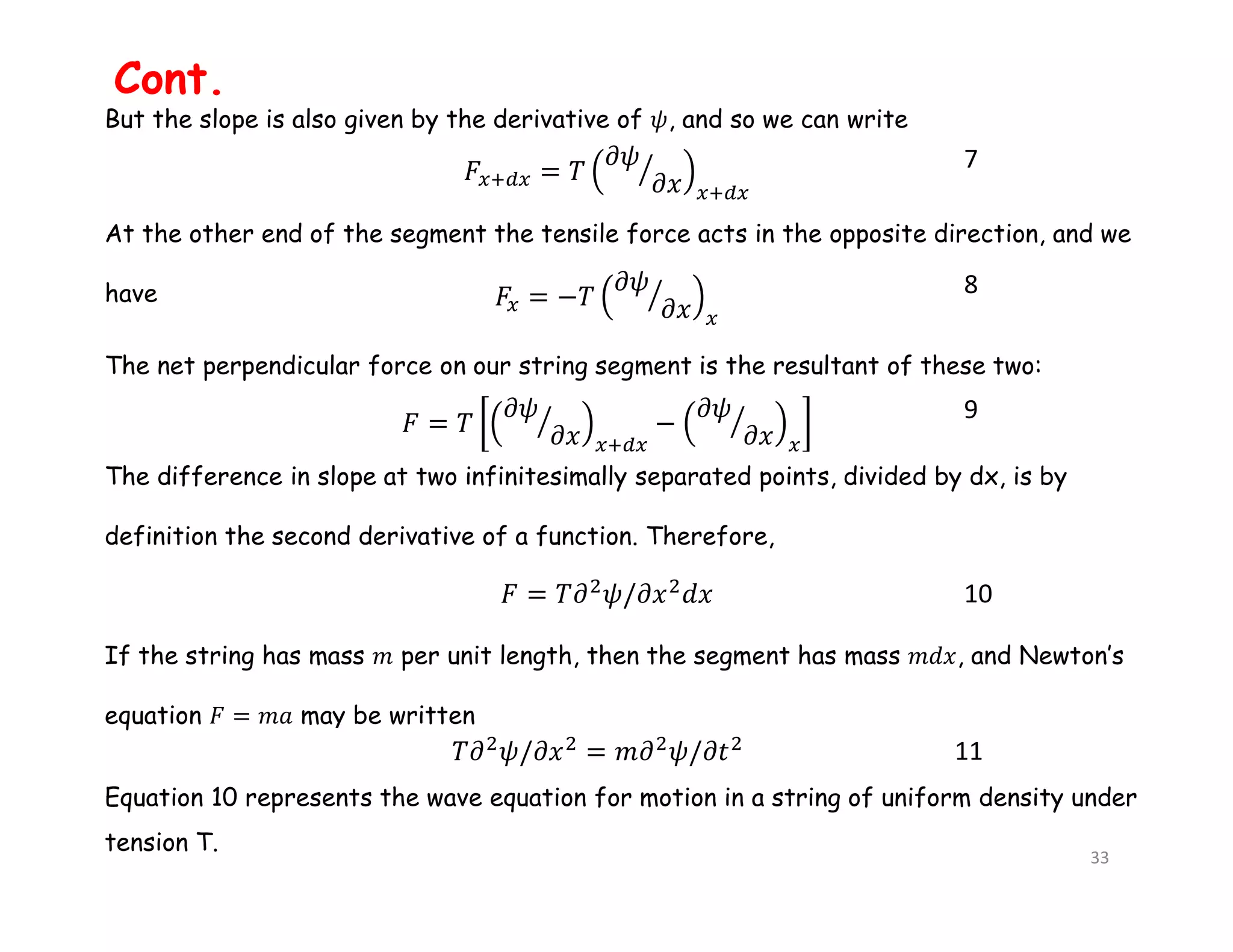 But the slope is also given by the derivative of 𝜓, and so we can write
At the other end of the segment the tensile force acts in the opposite direction, and we
have
The net perpendicular force on our string segment is the resultant of these two:
The difference in slope at two infinitesimally separated points, divided by dx, is by
definition the second derivative of a function. Therefore,
If the string has mass 𝑚 per unit length, then the segment has mass 𝑚𝑑𝑥, and Newton’s
equation 𝐹 = 𝑚𝑎 may be written
Equation 10 represents the wave equation for motion in a string of uniform density under
tension T.
7
8
9
10
11
Cont.
33
 