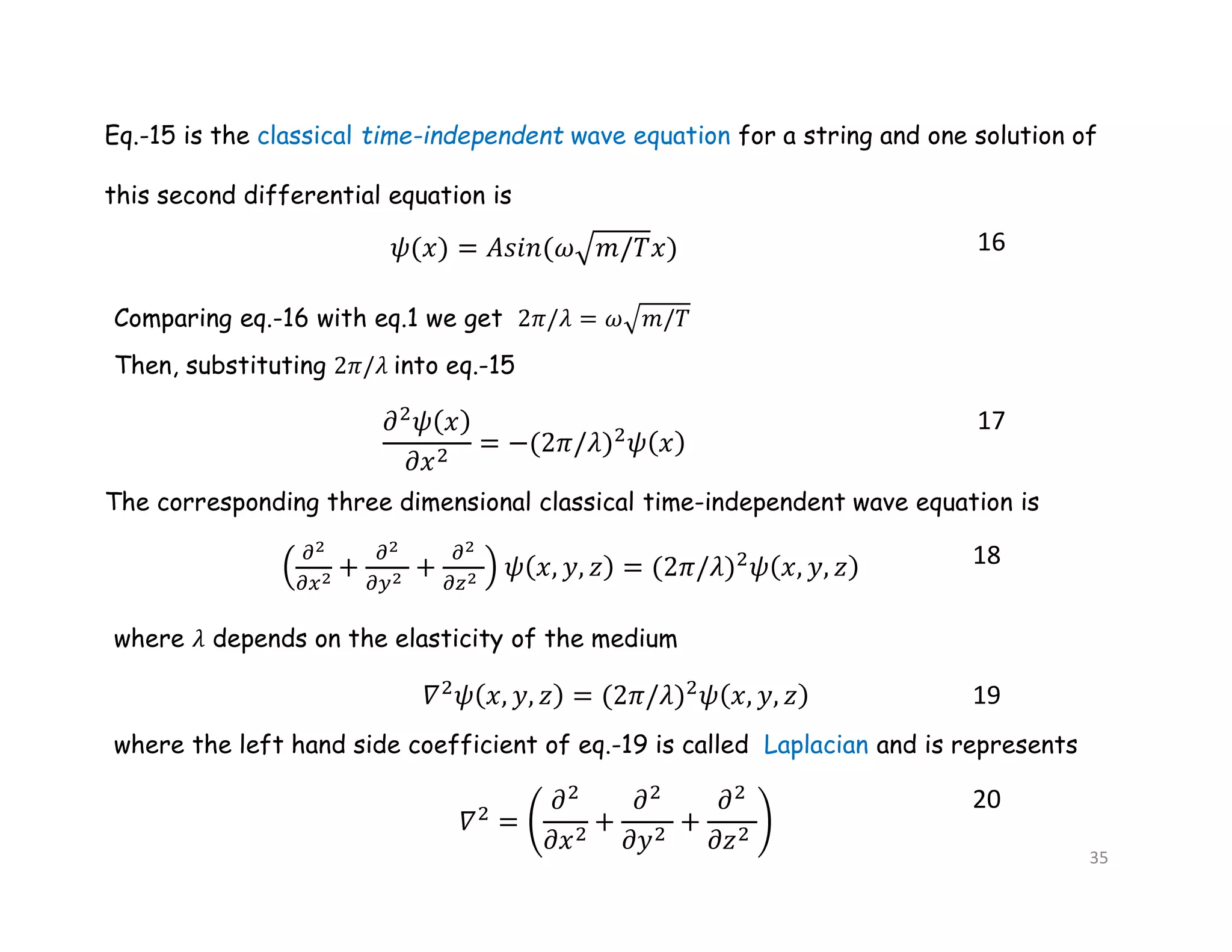 Eq.-15 is the classical time-independent wave equation for a string and one solution of
this second differential equation is
16
Comparing eq.-16 with eq.1 we get 2𝜋/𝜆 = 𝜔 𝑚/𝑇
Then, substituting 2𝜋/𝜆 into eq.-15
17
The corresponding three dimensional classical time-independent wave equation is
18
where 𝜆 depends on the elasticity of the medium
19
where the left hand side coefficient of eq.-19 is called Laplacian and is represents
20
35
 