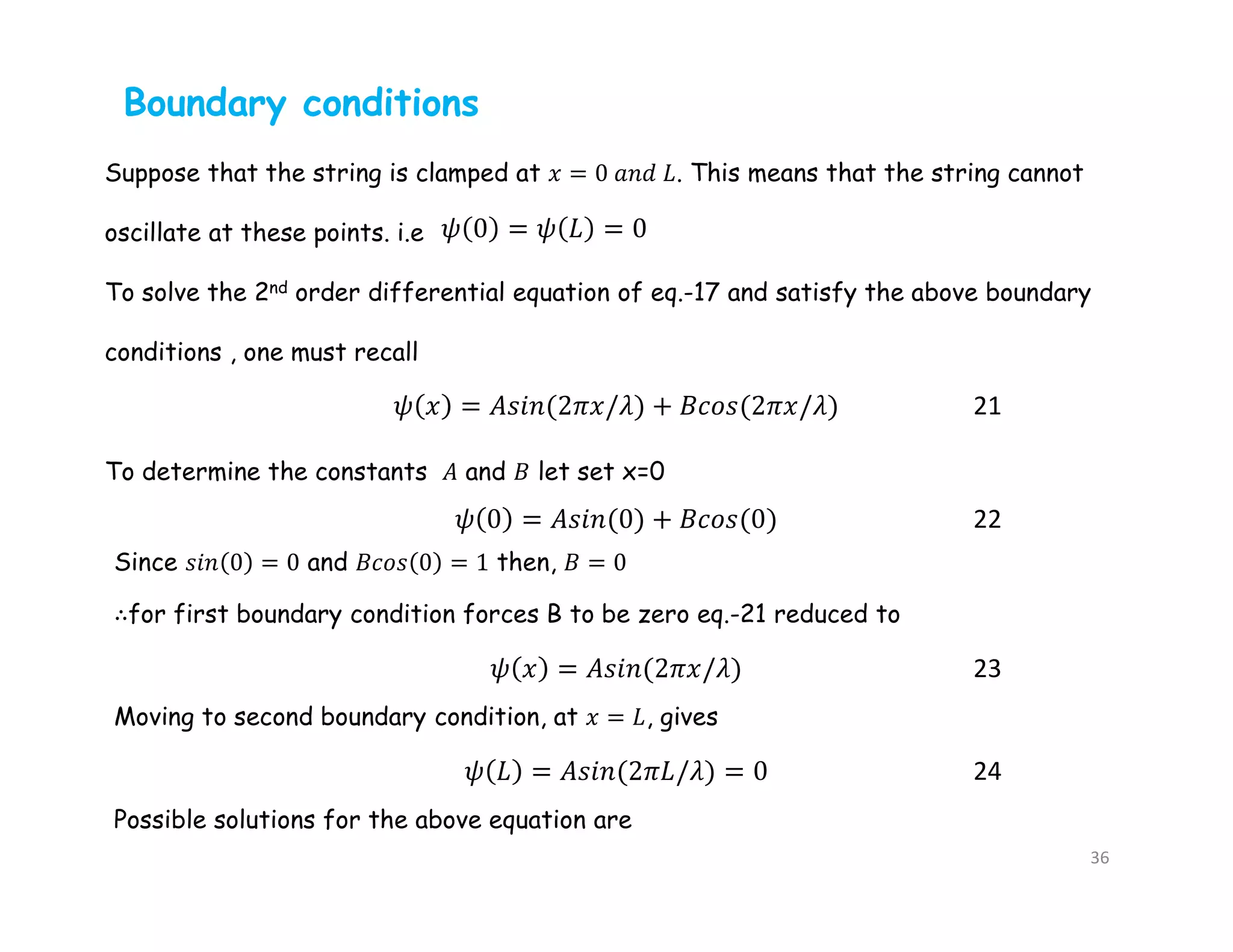 Boundary conditions
Suppose that the string is clamped at 𝑥 = 0 𝑎𝑛𝑑 𝐿. This means that the string cannot
oscillate at these points. i.e
To solve the 2nd order differential equation of eq.-17 and satisfy the above boundary
conditions , one must recall
To determine the constants 𝐴 and 𝐵 let set x=0
21
22
Since 𝑠𝑖𝑛 0 = 0 and 𝐵𝑐𝑜𝑠 0 = 1 then, 𝐵 = 0
∴for first boundary condition forces B to be zero eq.-21 reduced to
23
Moving to second boundary condition, at 𝑥 = 𝐿, gives
24
Possible solutions for the above equation are
36
 