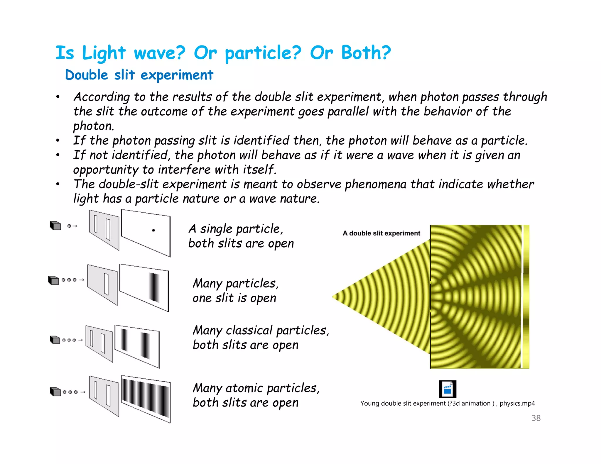 Is Light wave? Or particle? Or Both?
• According to the results of the double slit experiment, when photon passes through
the slit the outcome of the experiment goes parallel with the behavior of the
photon.
• If the photon passing slit is identified then, the photon will behave as a particle.
• If not identified, the photon will behave as if it were a wave when it is given an
opportunity to interfere with itself.
• The double-slit experiment is meant to observe phenomena that indicate whether
light has a particle nature or a wave nature.
Double slit experiment
A single particle,
both slits are open
Many classical particles,
both slits are open
Many atomic particles,
both slits are open
Many particles,
one slit is open
Young double slit experiment (?3d animation ) , physics.mp4
38
 
